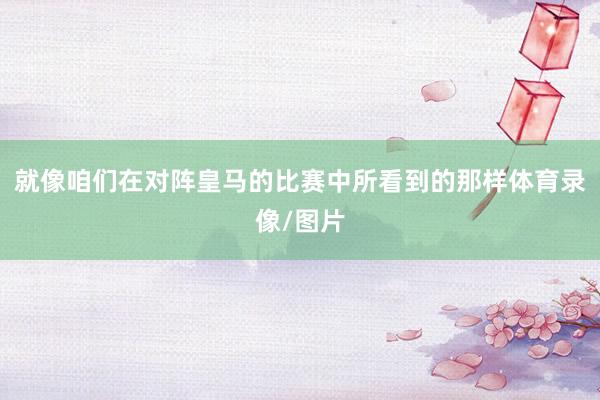 就像咱们在对阵皇马的比赛中所看到的那样体育录像/图片