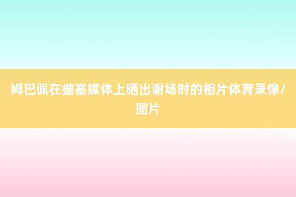 姆巴佩在搪塞媒体上晒出谢场时的相片体育录像/图片