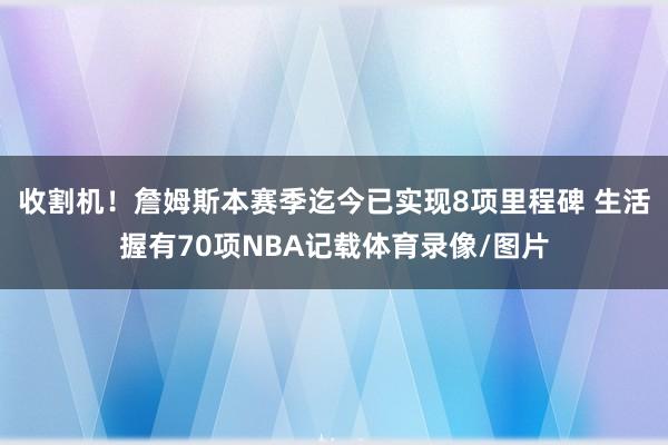 收割机！詹姆斯本赛季迄今已实现8项里程碑 生活握有70项NBA记载体育录像/图片