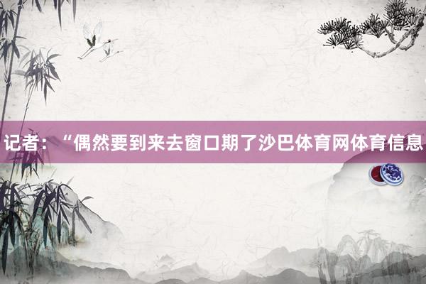 记者：“偶然要到来去窗口期了沙巴体育网体育信息