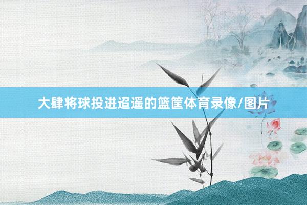 大肆将球投进迢遥的篮筐体育录像/图片