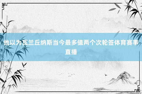 他以为瓦兰丘纳斯当今最多值两个次轮签体育赛事直播