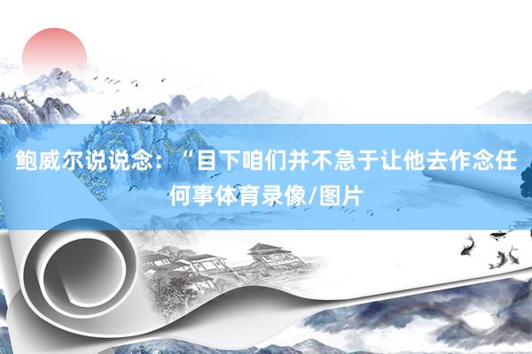 鲍威尔说说念：“目下咱们并不急于让他去作念任何事体育录像/图片