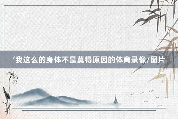 ’我这么的身体不是莫得原因的体育录像/图片