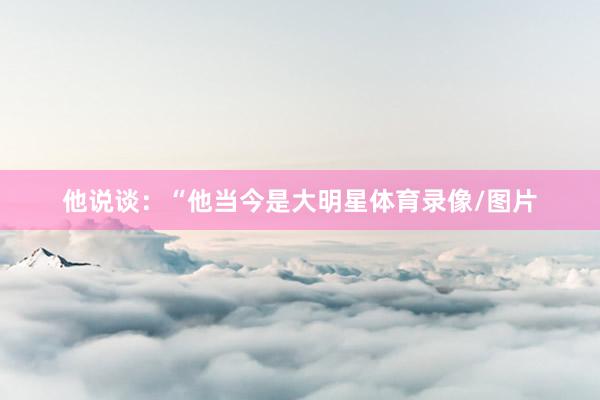 他说谈：“他当今是大明星体育录像/图片