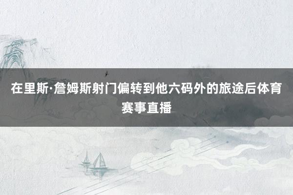 在里斯·詹姆斯射门偏转到他六码外的旅途后体育赛事直播