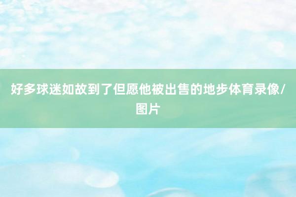 好多球迷如故到了但愿他被出售的地步体育录像/图片