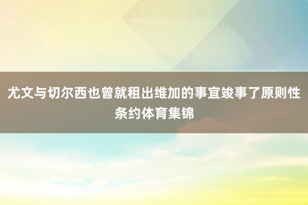 尤文与切尔西也曾就租出维加的事宜竣事了原则性条约体育集锦