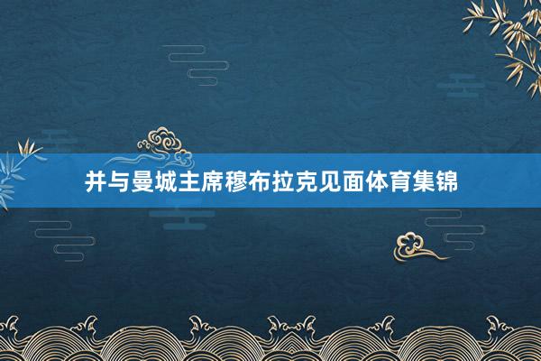 并与曼城主席穆布拉克见面体育集锦