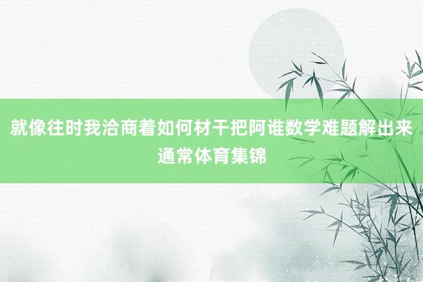 就像往时我洽商着如何材干把阿谁数学难题解出来通常体育集锦