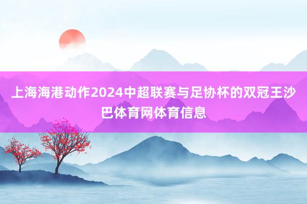 上海海港动作2024中超联赛与足协杯的双冠王沙巴体育网体育信息