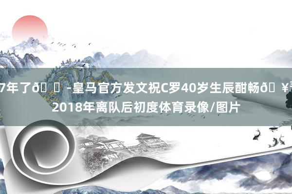 7年了😭皇马官方发文祝C罗40岁生辰酣畅🥳2018年离队后初度体育录像/图片