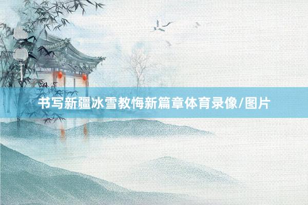 书写新疆冰雪教悔新篇章体育录像/图片