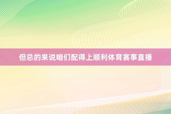 但总的来说咱们配得上顺利体育赛事直播