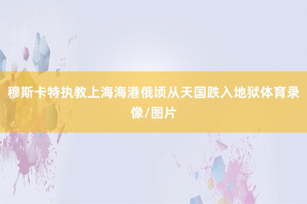 穆斯卡特执教上海海港俄顷从天国跌入地狱体育录像/图片