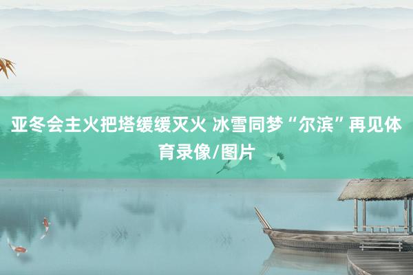 亚冬会主火把塔缓缓灭火 冰雪同梦“尔滨”再见体育录像/图片