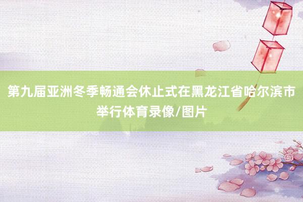 第九届亚洲冬季畅通会休止式在黑龙江省哈尔滨市举行体育录像/图片