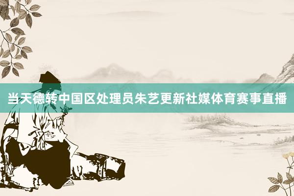 当天德转中国区处理员朱艺更新社媒体育赛事直播