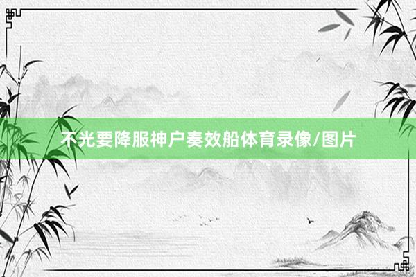不光要降服神户奏效船体育录像/图片