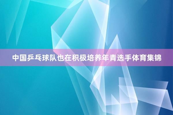 中国乒乓球队也在积极培养年青选手体育集锦