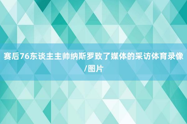 赛后76东谈主主帅纳斯罗致了媒体的采访体育录像/图片