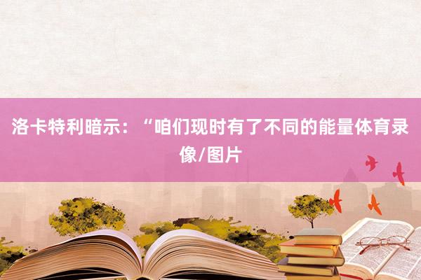 洛卡特利暗示：“咱们现时有了不同的能量体育录像/图片