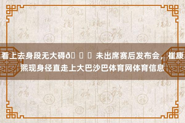 看上去身段无大碍👀未出席赛后发布会，崔康熙现身径直走上大巴沙巴体育网体育信息