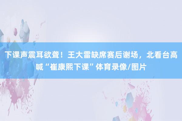 下课声震耳欲聋！王大雷缺席赛后谢场，北看台高喊“崔康熙下课”体育录像/图片