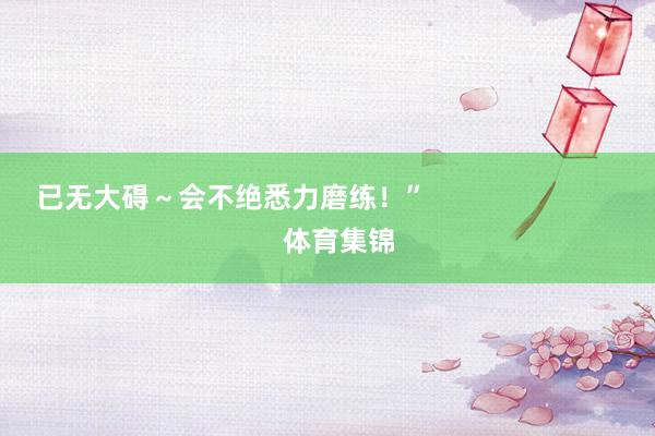 已无大碍~会不绝悉力磨练!” 体育集锦