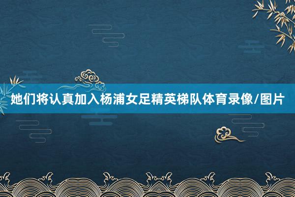 她们将认真加入杨浦女足精英梯队体育录像/图片