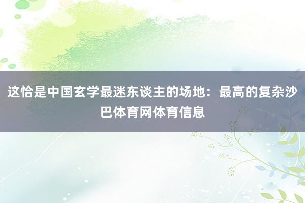 这恰是中国玄学最迷东谈主的场地：最高的复杂沙巴体育网体育信息