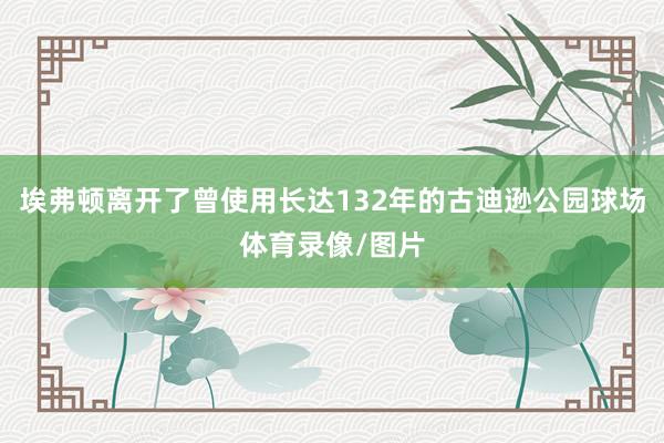 埃弗顿离开了曾使用长达132年的古迪逊公园球场体育录像/图片