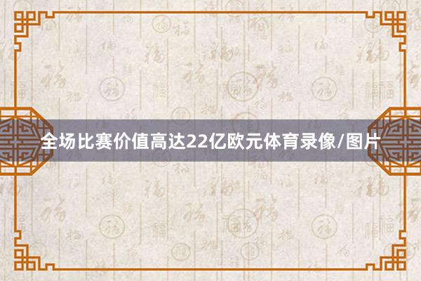全场比赛价值高达22亿欧元体育录像/图片