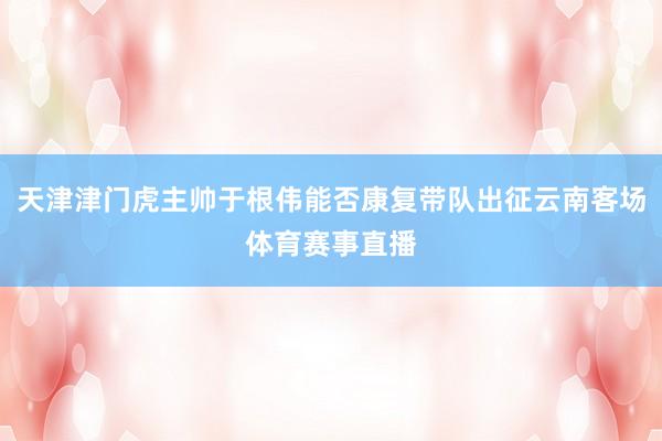 天津津门虎主帅于根伟能否康复带队出征云南客场体育赛事直播