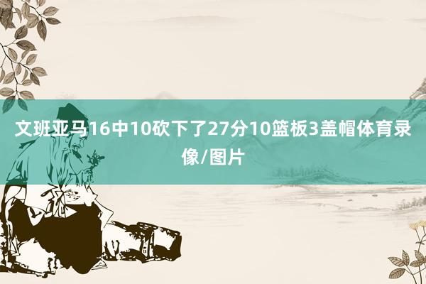 文班亚马16中10砍下了27分10篮板3盖帽体育录像/图片