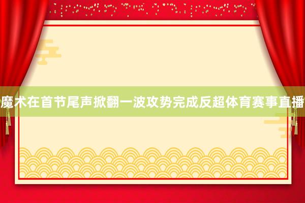 魔术在首节尾声掀翻一波攻势完成反超体育赛事直播