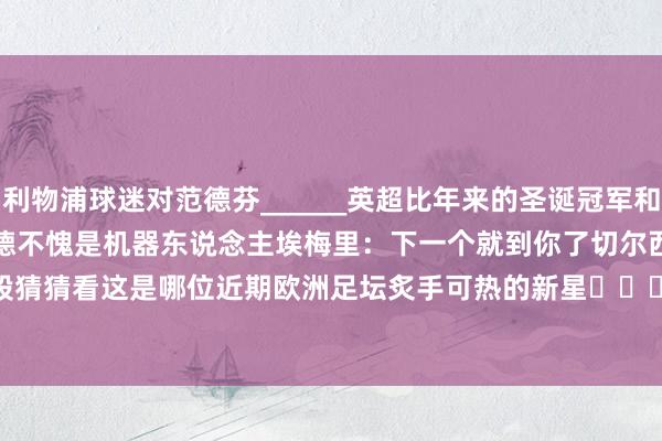 利物浦球迷对范德芬______英超比年来的圣诞冠军和最终冠军哈兰德不愧是机器东说念主埃梅里：下一个就到你了切尔西                        裁判！我的屁股猜猜看这是哪位近期欧洲足坛炙手可热的新星			逐日趣图——足球    沙巴体育网体育信息
