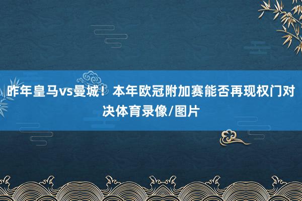 昨年皇马vs曼城！本年欧冠附加赛能否再现权门对决体育录像/图片