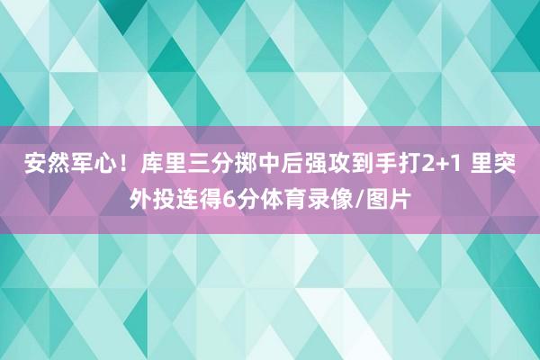 安然军心！库里三分掷中后强攻到手打2+1 里突外投连得6分体育录像/图片