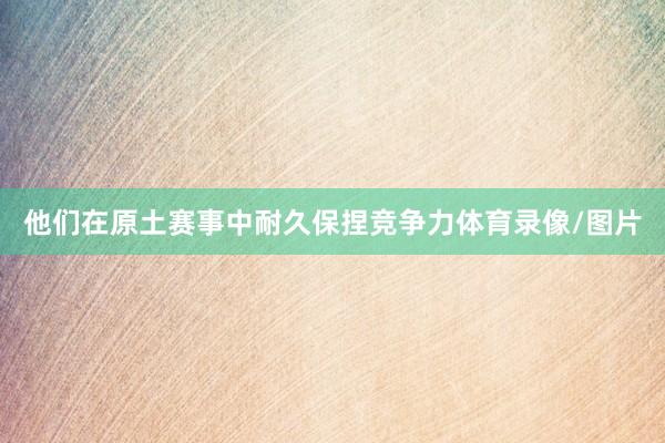 他们在原土赛事中耐久保捏竞争力体育录像/图片