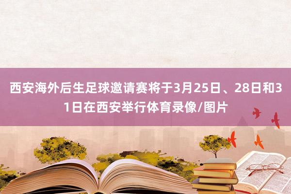 西安海外后生足球邀请赛将于3月25日、28日和31日在西安举行体育录像/图片