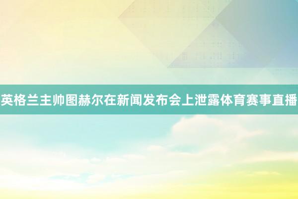 英格兰主帅图赫尔在新闻发布会上泄露体育赛事直播
