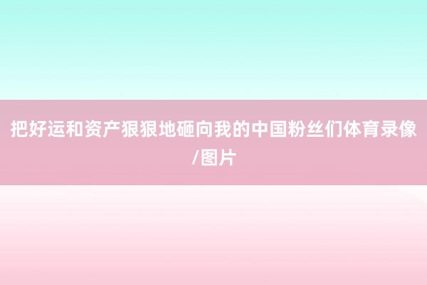把好运和资产狠狠地砸向我的中国粉丝们体育录像/图片