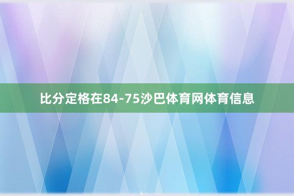 比分定格在84-75沙巴体育网体育信息