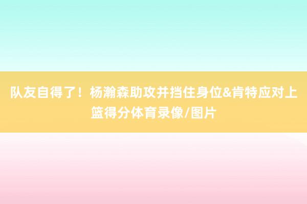 队友自得了！杨瀚森助攻并挡住身位&肯特应对上篮得分体育录像/图片